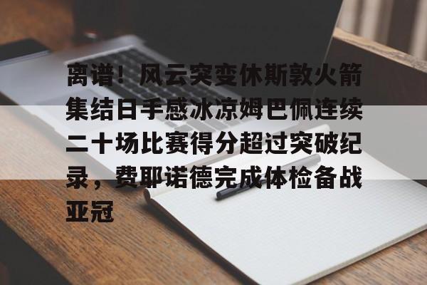 开云app-离谱！风云突变休斯敦火箭集结日手感冰凉姆巴佩连续二十场比赛得分超过突破纪录，费耶诺德完成体检备战亚冠 